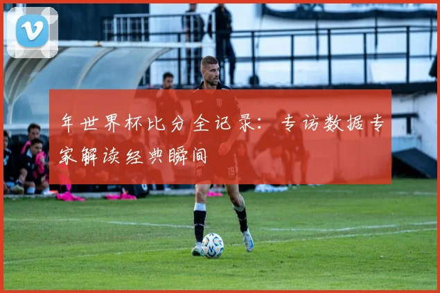 年世界杯比分全记录:专访数据专家解读经典瞬间