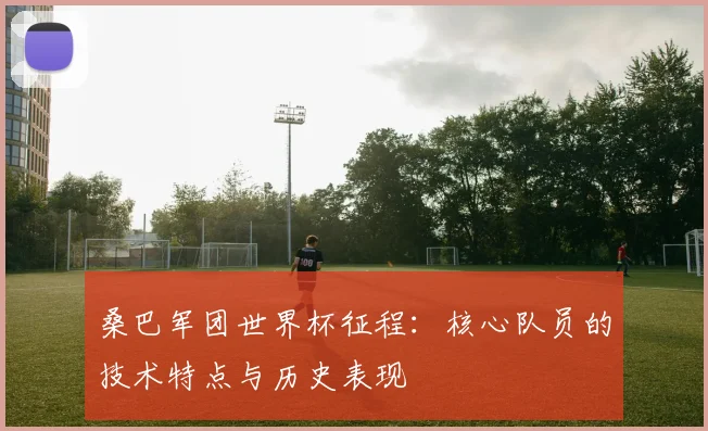 桑巴军团世界杯征程：核心队员的技术特点与历史表现