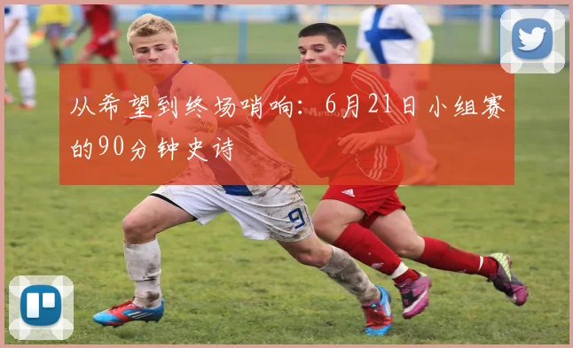 从希望到终场哨响：6月21日小组赛的90分钟史诗