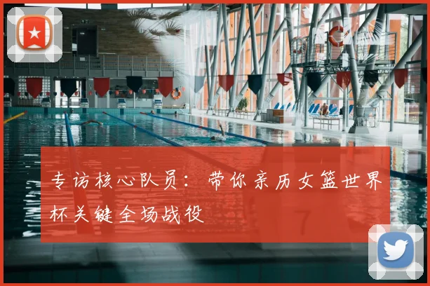 专访核心队员：带你亲历女篮世界杯关键全场战役