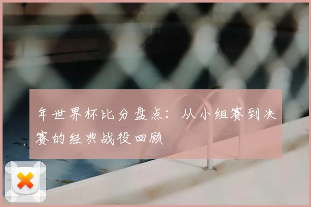 年世界杯比分盘点:从小组赛到决赛的经典战役回顾