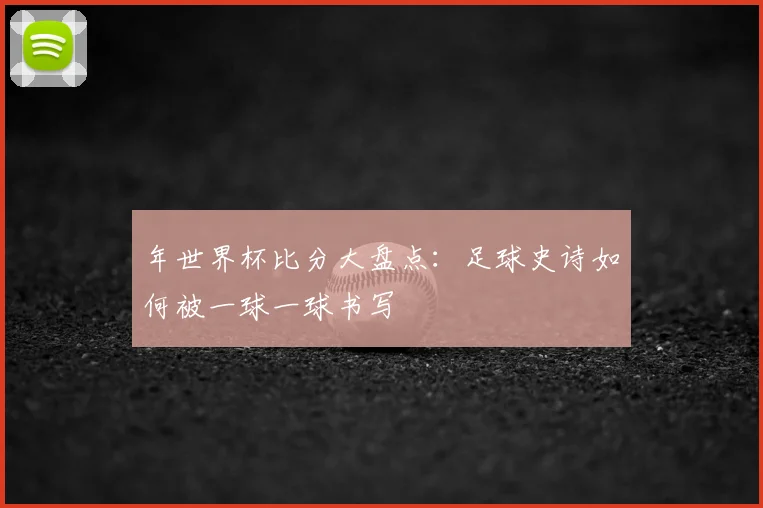 年世界杯比分大盘点：足球史诗如何被一球一球书写