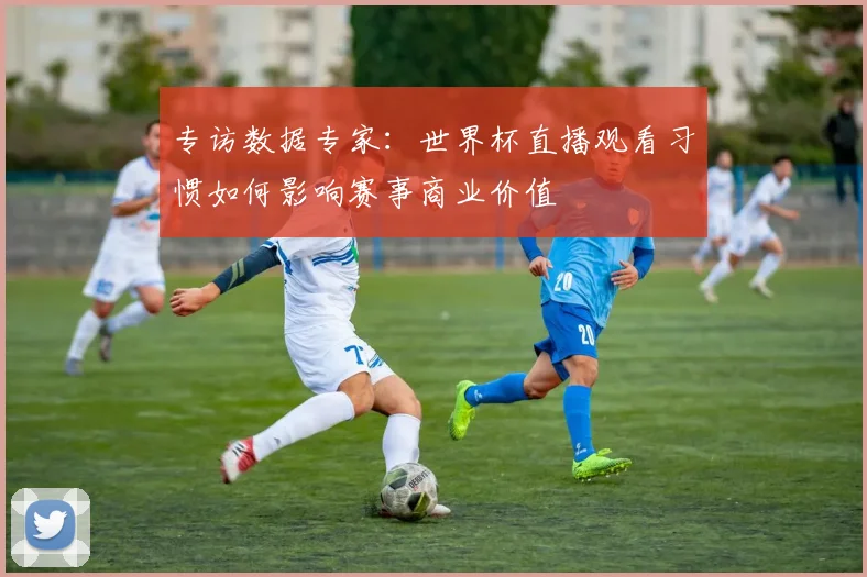 专访数据专家：世界杯直播观看习惯如何影响赛事商业价值