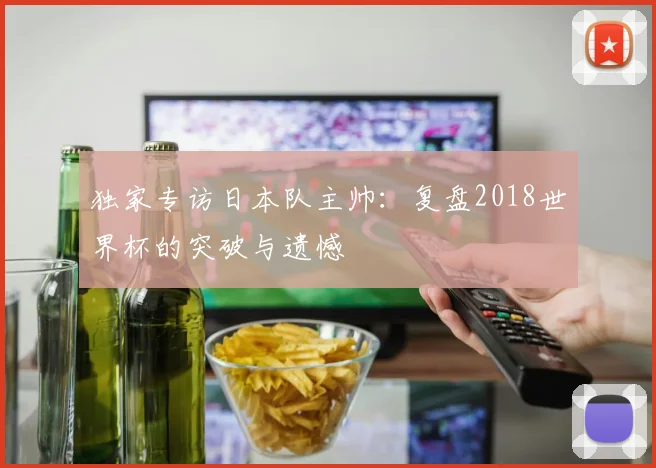 独家专访日本队主帅：复盘2018世界杯的突破与遗憾