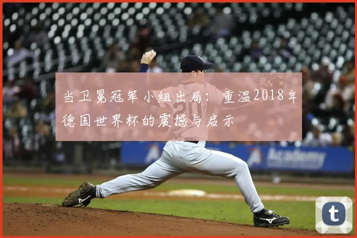 当卫冕冠军小组出局:重温2018年德国世界杯的震撼与启示