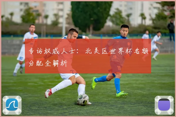 专访权威人士：北美区世界杯名额分配全解析