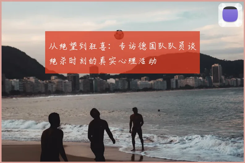 从绝望到狂喜:专访德国队队员谈绝杀时刻的真实心理活动
