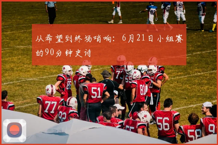 从希望到终场哨响：6月21日小组赛的90分钟史诗