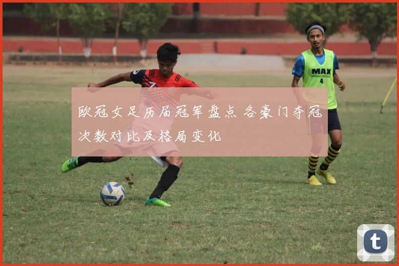 欧冠女足历届冠军盘点 各豪门夺冠次数对比及格局变化